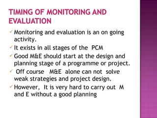  Monitoring and evaluation is an on going
activity.
 It exists in all stages of the PCM
 Good M&E should start at the design and
planning stage of a programme or project.
 Off course M&E alone can not solve
weak strategies and project design.
 However, It is very hard to carry out M
and E without a good planning
 