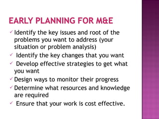  Identify the key issues and root of the
problems you want to address (your
situation or problem analysis)
 Identify the key changes that you want
 Develop effective strategies to get what
you want
 Design ways to monitor their progress
 Determine what resources and knowledge
are required
 Ensure that your work is cost effective.
 