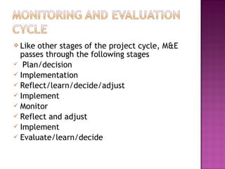  Like other stages of the project cycle, M&E
passes through the following stages
 Plan/decision
 Implementation
 Reflect/learn/decide/adjust
 Implement
 Monitor
 Reflect and adjust
 Implement
 Evaluate/learn/decide
 
