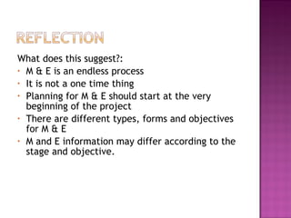 What does this suggest?:
• M & E is an endless process
• It is not a one time thing
• Planning for M & E should start at the very
beginning of the project
• There are different types, forms and objectives
for M & E
• M and E information may differ according to the
stage and objective.
 