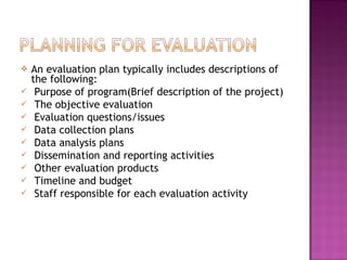  An evaluation plan typically includes descriptions of
the following:
 Purpose of program(Brief description of the project)
 The objective evaluation
 Evaluation questions/issues
 Data collection plans
 Data analysis plans
 Dissemination and reporting activities
 Other evaluation products
 Timeline and budget
 Staff responsible for each evaluation activity
 