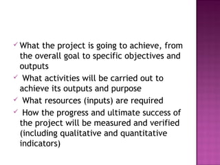  What the project is going to achieve, from
the overall goal to specific objectives and
outputs
 What activities will be carried out to
achieve its outputs and purpose
 What resources (inputs) are required
 How the progress and ultimate success of
the project will be measured and verified
(including qualitative and quantitative
indicators)
 