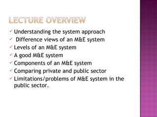  Understanding the system approach
 Difference views of an M&E system
 Levels of an M&E system
 A good M&E system
 Components of an M&E system
 Comparing private and public sector
 Limitations/problems of M&E system in the
public sector.
 