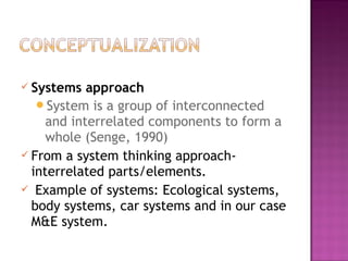  Systems approach
System is a group of interconnected
and interrelated components to form a
whole (Senge, 1990)
 From a system thinking approach-
interrelated parts/elements.
 Example of systems: Ecological systems,
body systems, car systems and in our case
M&E system.
 