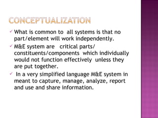  What is common to all systems is that no
part/element will work independently.
 M&E system are critical parts/
constituents/components which individually
would not function effectively unless they
are put together.
 In a very simplified language M&E system in
meant to capture, manage, analyze, report
and use and share information.
 