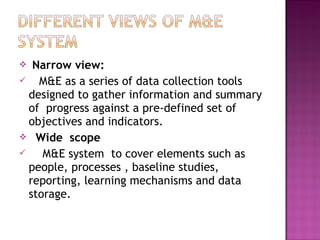  Narrow view:
 M&E as a series of data collection tools
designed to gather information and summary
of progress against a pre-defined set of
objectives and indicators.
 Wide scope
 M&E system to cover elements such as
people, processes , baseline studies,
reporting, learning mechanisms and data
storage.
 
