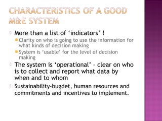  More than a list of ‘indicators’ !
 Clarity on who is going to use the information for
what kinds of decision making
 System is ‘usable’ for the level of decision
making
 The system is ‘operational’ – clear on who
is to collect and report what data by
when and to whom
 Sustainability-bugdet, human resources and
commitments and incentives to implement.
 