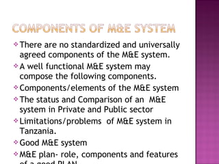 There are no standardized and universally
agreed components of the M&E system.
A well functional M&E system may
compose the following components.
Components/elements of the M&E system
The status and Comparison of an M&E
system in Private and Public sector
Limitations/problems of M&E system in
Tanzania.
Good M&E system
M&E plan- role, components and features
 