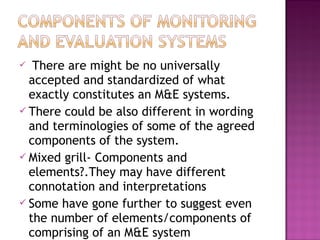  There are might be no universally
accepted and standardized of what
exactly constitutes an M&E systems.
 There could be also different in wording
and terminologies of some of the agreed
components of the system.
 Mixed grill- Components and
elements?.They may have different
connotation and interpretations
 Some have gone further to suggest even
the number of elements/components of
comprising of an M&E system
 