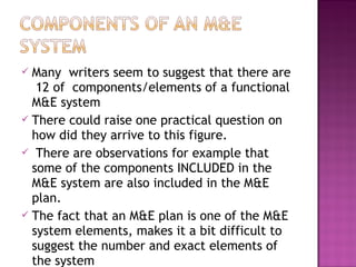  Many writers seem to suggest that there are
12 of components/elements of a functional
M&E system
 There could raise one practical question on
how did they arrive to this figure.
 There are observations for example that
some of the components INCLUDED in the
M&E system are also included in the M&E
plan.
 The fact that an M&E plan is one of the M&E
system elements, makes it a bit difficult to
suggest the number and exact elements of
the system
 