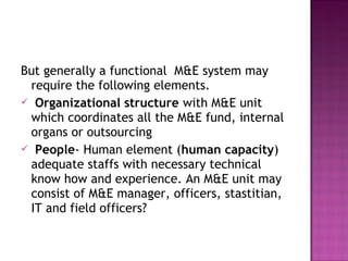 But generally a functional M&E system may
require the following elements.
 Organizational structure with M&E unit
which coordinates all the M&E fund, internal
organs or outsourcing
 People- Human element (human capacity)
adequate staffs with necessary technical
know how and experience. An M&E unit may
consist of M&E manager, officers, stastitian,
IT and field officers?
 