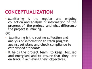 • Monitoring is the regular and ongoing
collection and analysis of information on the
progress of the project and what difference
the project is making.
OR
• Monitoring is the routine collection and
analysis of information to track progress
against set plans and check compliance to
established standards.
• It helps the project team to keep focused
and energised and to ensure that they are
on track in achieving their objectives.
 
