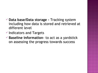  Data base/Data storage - Tracking system
including how data is stored and retrieved at
different level
 Indicators and Targets
 Baseline information- to act as a yardstick
on assessing the progress towards success
 