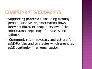 Supporting processes- including training
people, supervision, information flows
between different people, review of the
information, reporting of mistakes and
failures.
 Communication, advocacy and culture for
M&E-Policies and strategies which promotes
M&E continuity in an organization
 