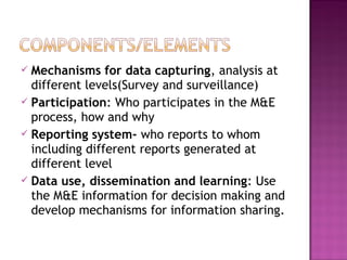  Mechanisms for data capturing, analysis at
different levels(Survey and surveillance)
 Participation: Who participates in the M&E
process, how and why
 Reporting system- who reports to whom
including different reports generated at
different level
 Data use, dissemination and learning: Use
the M&E information for decision making and
develop mechanisms for information sharing.
 