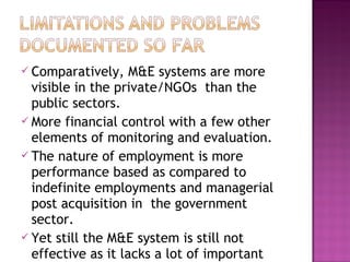  Comparatively, M&E systems are more
visible in the private/NGOs than the
public sectors.
 More financial control with a few other
elements of monitoring and evaluation.
 The nature of employment is more
performance based as compared to
indefinite employments and managerial
post acquisition in the government
sector.
 Yet still the M&E system is still not
effective as it lacks a lot of important
 