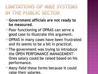  Government officials are not ready to
be measured.
 Poor functioning of OPRAS can serve a
good case to illustrate this argument.
 OPRAS in many cases have been frustrated
and its seems to be a bit in practical.
 The government was trying to introduce
the OPEN PERFOMANCE MANAGEMENT-
Ones salary could be raised based on his
performance.
 Many field these forms because it could
raise their salaries.
 