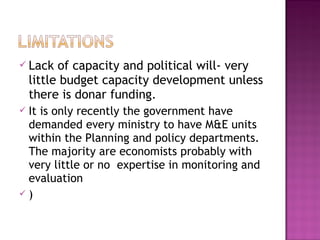  Lack of capacity and political will- very
little budget capacity development unless
there is donar funding.
 It is only recently the government have
demanded every ministry to have M&E units
within the Planning and policy departments.
The majority are economists probably with
very little or no expertise in monitoring and
evaluation
 )
 