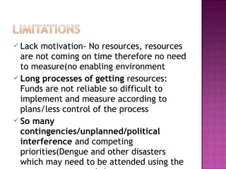  Lack motivation- No resources, resources
are not coming on time therefore no need
to measure(no enabling environment
 Long processes of getting resources:
Funds are not reliable so difficult to
implement and measure according to
plans/less control of the process
 So many
contingencies/unplanned/political
interference and competing
priorities(Dengue and other disasters
which may need to be attended using the
 