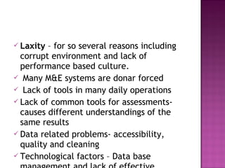  Laxity – for so several reasons including
corrupt environment and lack of
performance based culture.
 Many M&E systems are donar forced
 Lack of tools in many daily operations
 Lack of common tools for assessments-
causes different understandings of the
same results
 Data related problems- accessibility,
quality and cleaning
 Technological factors – Data base
 