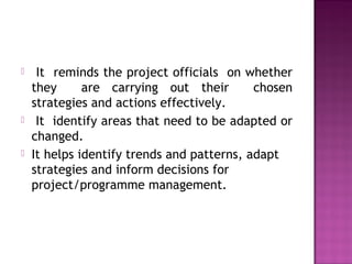  It reminds the project officials on whether
they are carrying out their chosen
strategies and actions effectively.
 It identify areas that need to be adapted or
changed.
 It helps identify trends and patterns, adapt
strategies and inform decisions for
project/programme management.
 