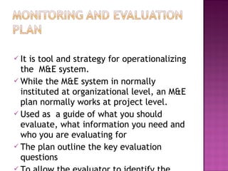  It is tool and strategy for operationalizing
the M&E system.
 While the M&E system in normally
instituted at organizational level, an M&E
plan normally works at project level.
 Used as a guide of what you should
evaluate, what information you need and
who you are evaluating for
 The plan outline the key evaluation
questions
 