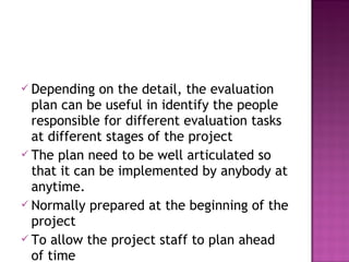  Depending on the detail, the evaluation
plan can be useful in identify the people
responsible for different evaluation tasks
at different stages of the project
 The plan need to be well articulated so
that it can be implemented by anybody at
anytime.
 Normally prepared at the beginning of the
project
 To allow the project staff to plan ahead
of time
 
