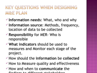  Information needs: What, who and why
 Information source: Methods, frequency,
location of data to be collected
 Responsibility for MER- Who is
responsible
 What indicators should be used to
measures and Monitor each stage of the
project.
 How should the information be collected
 How to Measure quality and effectiveness
 How and when to communicate the
 