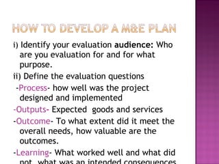 i) Identify your evaluation audience: Who
are you evaluation for and for what
purpose.
ii) Define the evaluation questions
-Process- how well was the project
designed and implemented
-Outputs- Expected goods and services
-Outcome- To what extent did it meet the
overall needs, how valuable are the
outcomes.
-Learning- What worked well and what did
 