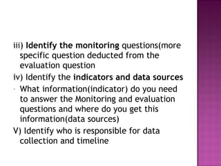 iii) Identify the monitoring questions(more
specific question deducted from the
evaluation question
iv) Identify the indicators and data sources
- What information(indicator) do you need
to answer the Monitoring and evaluation
questions and where do you get this
information(data sources)
V) Identify who is responsible for data
collection and timeline
 