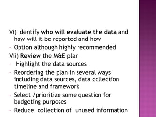 Vi) Identify who will evaluate the data and
how will it be reported and how
- Option although highly recommended
Vii) Review the M&E plan
- Highlight the data sources
- Reordering the plan in several ways
including data sources, data collection
timeline and framework
- Select /prioritize some question for
budgeting purposes
- Reduce collection of unused information
 