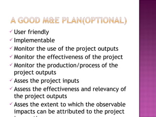  User friendly
 Implementable
 Monitor the use of the project outputs
 Monitor the effectiveness of the project
 Monitor the production/process of the
project outputs
 Asses the project inputs
 Assess the effectiveness and relevancy of
the project outputs
 Asses the extent to which the observable
impacts can be attributed to the project
 