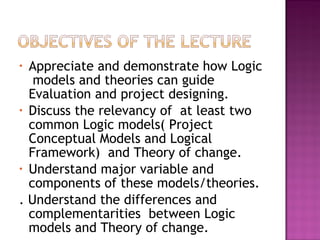 • Appreciate and demonstrate how Logic
models and theories can guide
Evaluation and project designing.
• Discuss the relevancy of at least two
common Logic models( Project
Conceptual Models and Logical
Framework) and Theory of change.
• Understand major variable and
components of these models/theories.
. Understand the differences and
complementarities between Logic
models and Theory of change.
 