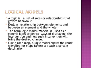  A logic is a set of rules or relationships that
govern behaviour.
 Explain relationship between elements and
between an element and the whole.
 The term logic model/Models is used as a
generic label to depict ways of displaying the
intervention and how such intervention will
bring the desired change.
 Like a road map, a logic model shows the route
travelled (or steps taken) to reach a certain
destination
 