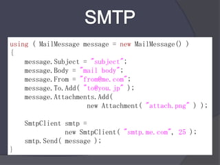 SMTPusing ( MailMessage message = newMailMessage() ) { message.Subject = "subject"; message.Body = "mail body"; message.From = "from@me.com"; message.To.Add( "to@you.jp" ); message.Attachments.Add(                      new Attachment( "attach.png" ) ); SmtpClientsmtp =                new SmtpClient( "smtp.me.com", 25 ); smtp.Send( message ); }