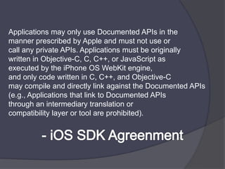 Applications may only use Documented APIs in themanner prescribed by Apple and must not use orcall any private APIs. Applications must be originallywritten in Objective-C, C, C++, or JavaScript asexecuted by the iPhone OS WebKitengine,and only code written in C, C++, and Objective-Cmay compile and directly link against the Documented APIs (e.g., Applications that link to Documented APIsthrough an intermediary translation orcompatibility layer or tool are prohibited).- iOS SDK Agreenment