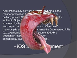 Applications may only use Documented APIs in themanner prescribed by Apple and must not use orcall any private APIs. Applications must be originallywritten in Objective-C, C, C++, or JavaScript asexecuted by the iPhone OS WebKitengine,and only code written in C, C++, and Objective-Cmay compile and directly link against the Documented APIs (e.g., Applications that link to Documented APIsthrough an intermediary translation orcompatibility layer or tool are prohibited).- iOS SDK Agreenment