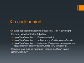 XibcodebehindАналог codebehindклассов в обычном.Net и SilverlightНа один ViewController 3 файла:HomeViewController.xib(Сам интерфейс)HomeViewController.xib.cs (Ваш код и обработчики событий)HomeViewController.xib.designer.cs (Генерируется monotouchи предоставляет обертку для объектов view controller’a)Переменные для контроллов (кнопки, лейблы) нужно делать самому