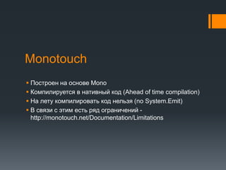 MonotouchПостроен на основе MonoКомпилируется в нативный код (Ahead of time compilation)На лету компилировать код нельзя (no System.Emit)В связи с этим есть ряд ограничений - http://monotouch.net/Documentation/Limitations