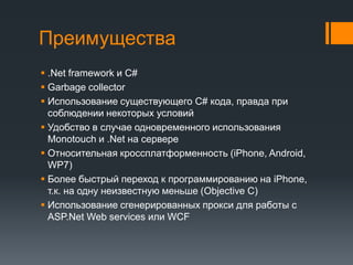 Преимущества.Net framework и C#Garbage collectorИспользование существующего C# кода, правда при соблюдении некоторых условийУдобство в случае одновременного использования Monotouchи .Netна сервереОтносительная кроссплатформенность (iPhone, Android, WP7)Более быстрый переход к программированию на iPhone, т.к. на одну неизвестную меньше (Objective C)Использование сгенерированных прокси для работы с ASP.Net Web services или WCF