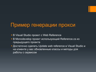 Пример генерации прокси	В Visual Studio проект с Web ReferenceВ Monodevelopпроект использующий Reference.csиз предыдущего проектаДостаточно сделать Update web reference в Visual Studio и на клиенте у вас обновленные классы и методы для работы с сервисом