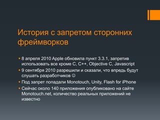 История с запретом сторонних фреймворков8 апреля 2010 Apple обновила пункт 3.3.1, запретив использовать все кроме C, C++, Objective C, Javascript9 сентября 2010 разрешили и сказали, что впредьбудут слушать разработчиков Под запрет попадали Monotouch, Unity, Flash for iPhoneСейчас около 140 приложения опубликовано на сайте Monotouch.net, количество реальных приложений не известно
