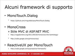 Alcuni framework di supporto
• MonoTouch.Dialog
  ‣   https://github.com/migueldeicaza/MonoTouch.Dialog



• MonoCross
  ‣ Stile MVC di ASP.NET MVC
  ‣   http://vagabondrev.org/2011/04/20/monocross-the-technology/

  ‣   http://code.google.com/p/monocross/



• ReactiveUX per MonoTouch
  ‣   http://code.google.com/p/proactive-framework/
        40
 