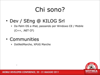 Chi sono?
• Dev / SEng @ KILOG Srl
  ‣ Da Palm OS a iPad, passando per Windows CE / Mobile
    (C++, .NET CF)


• Communities
  ‣ DotNetMarche, XPUG Marche




     4
 