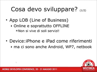 Cosa devo sviluppare?             (1/2)



• App LOB (Line of Business)
  ‣ Online e soprattutto OFFLINE
    ✴Non si vive di soli servizi!


• Device:iPhone e iPad come riferimenti
  ‣ ma ci sono anche Android, WP7, netbook


    5
 