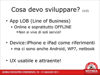 Cosa devo sviluppare?             (1/2)



• App LOB (Line of Business)
  ‣ Online e soprattutto OFFLINE
    ✴Non si vive di soli servizi!


• Device:iPhone e iPad come riferimenti
  ‣ ma ci sono anche Android, WP7, netbook


• UX usabile e attraente!
    5
 