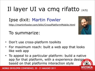 Il layer UI va cmq rifatto                                (4/5)



  Ipse dixit: Martin Fowler
  http://martinfowler.com/bliki/CrossPlatformMobile.html


  To summarize:

• Don't use cross-platform toolkits
• For maximum reach: built a web app that looks
  like web app
• To appeal to a particular platform: build a native
  app 10 that platform, with a experience design
       for
  based on that platforms interaction style
 