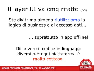 Il layer UI va cmq rifatto          (5/5)



Ste dixit: ma almeno riutilizziamo la
logica di business e di accesso dati...

          ... soprattutto in app offline!

    Riscrivere il codice in linguaggi
    diversi per ogni piattaforma è
   11
            molto costoso!
 