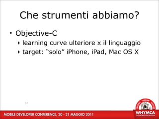Che strumenti abbiamo?
• Objective-C
  ‣ learning curve ulteriore x il linguaggio
  ‣ target: “solo” iPhone, iPad, Mac OS X




    12
 