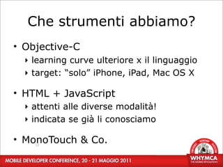 Che strumenti abbiamo?
• Objective-C
  ‣ learning curve ulteriore x il linguaggio
  ‣ target: “solo” iPhone, iPad, Mac OS X

• HTML + JavaScript
  ‣ attenti alle diverse modalità!
  ‣ indicata se già li conosciamo

• MonoTouch & Co.
    12
 